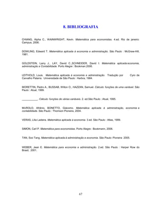 8. BIBLIOGRAFIA
CHIANG, Alpha C., WAINWRIGHT, Kevin. Matemática para economistas. 4.ed. Rio de janeiro:
Campus, 2006.

DOWLING, Edward T. Matemática aplicada à economia e administração. São Paulo : McGraw-Hill,
1981.

GOLDSTEIN, Larry J., LAY, David C.,SCHNEIDER, David I. Matemática aplicada:economia,
administração e Contabilidade. Porto Alegre : Bookman.2006.

LEITHOLD, Louis. Matemática aplicada à economia e administração. Tradução por
Carvalho Patarra. Universidade de São Paulo : Harbra, 1984.

Cyro de

MORETTIN, Pedro A., BUSSAB, Wilton O., HAZZAN, Samuel. Cálculo: funções de uma variável. São
Paulo : Atual, 1999.

___________. Cálculo: funções de várias variáveis. 2. ed.São Paulo : Atual, 1995.

MUROLO, Afrânio, BONETTO, Giácomo. Matemática aplicada à administração, economia e
contabilidade. São Paulo : Thomson Pioneira, 2004.

VERAS, Lilia Ladeira. Matemática aplicada à economia. 3.ed. São Paulo : Atlas, 1999.

SIMON, Carl P. Matemática para economistas. Porto Alegre : Bookmann, 2006.

TAN, Soo Tang. Matemática aplicada:à administração e economia. São Paulo: Pioneira 2005.

WEBER, Jean E. Matemática para economia e administração. 2.ed. São Paulo : Harper Row do
Brasil, 2001.

67

 