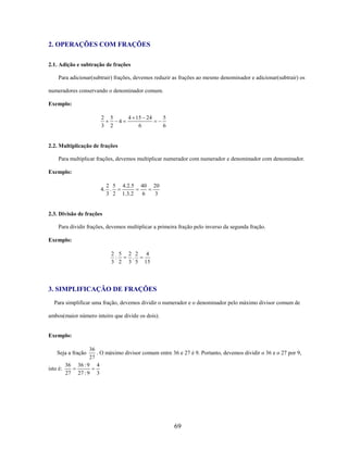 2. OPERAÇÕES COM FRAÇÕES
2.1. Adição e subtração de frações
Para adicionar(subtrair) frações, devemos reduzir as frações ao mesmo denominador e adicionar(subtrair) os
numeradores conservando o denominador comum.
Exemplo:
2
3

5
2

4

4 15 24
6

5
6

2.2. Multiplicação de frações
Para multiplicar frações, devemos multiplicar numerador com numerador e denominador com denominador.
Exemplo:
2 5
4. .
3 2

4.2.5
1.3.2

40
6

20
3

2.3. Divisão de frações
Para dividir frações, devemos multiplicar a primeira fração pelo inverso da segunda fração.
Exemplo:
2 5
:
3 2

2 2
.
3 5

4
15

3. SIMPLIFICAÇÃO DE FRAÇÕES
Para simplificar uma fração, devemos dividir o numerador e o denominador pelo máximo divisor comum de
ambos(maior número inteiro que divide os dois).

Exemplo:
36
. O máximo divisor comum entre 36 e 27 é 9. Portanto, devemos dividir o 36 e o 27 por 9,
27
36 : 9 4
27 : 9 3

Seja a fração
isto é:

36
27

69

 