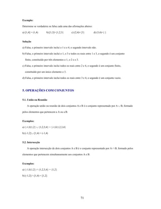 Exemplo:
Determine se verdadeira ou falsa cada uma das afirmações abaixo:
a) [1,4] = (1,4)

b) [1,3]={1,2,3}

c) (2,4)={3}

d) (3,4)={ }

Solução
a) Falsa, o primeiro intervalo inclui o 1 e o 4, o segundo intervalo não.
b) Falsa, o primeiro intervalo inclui o 1, o 3 e todos os reais entre 1 e 3, o segundo é um conjunto
finito, constituído por três elementos o 1, o 2 e o 3.
c) Falsa, o primeiro intervalo inclui todos os reais entre 2 e 4, o segundo é um conjunto finito,
constituído por um único elemento o 3.
d) Falsa, o primeiro intervalo inclui todos os reais entre 3 e 4, o segundo é um conjunto vazio.

5. OPERAÇÕES COM CONJUNTOS
5.1. União ou Reunião
A operação união ou reunião de dois conjuntos A e B é o conjunto representado por A

B, formado

pelos elementos que pertencem a A ou a B.

Exemplos:
a) {-1,0,1,2}
b) (-1,2]

{1,2,3,4} = {-1,0,1,2,3,4}

[1,4) = (-1,4)

5.2. Intersecção
A operação intersecção de dois conjuntos A e B é o conjunto representado por A
elementos que pertencem simultaneamente aos conjuntos A e B.

Exemplos:
a) {-1,0,1,2}
b) (-1,2]

{1,2,3,4} = {1,2}

[1,4) = [1,2]

71

B, formado pelos

 