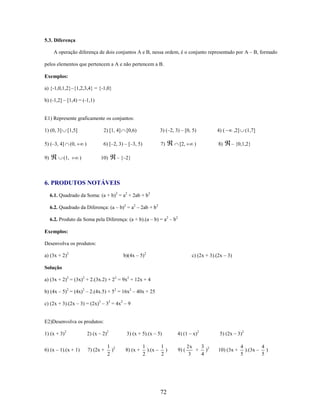 5.3. Diferença
A operação diferença de dois conjuntos A e B, nessa ordem, é o conjunto representado por A – B, formado
pelos elementos que pertencem a A e não pertencem a B.
Exemplos:
a) {-1,0,1,2}–{1,2,3,4} = {-1,0}
b) (-1,2] – [1,4) = (-1,1)

E1) Represente graficamente os conjuntos:
1) (0, 3]

[1,5]

5) (–3, 4]

(0,

9)

(1,

2) [1, 4]

3) (–2, 3) – [0, 5)

6) [–2, 3) – [–3, 5)

)
)

10)

4) (

7)

[0,6)

8)

[2,

)

,2]

(1,7]

– {0,1,2}

– {–2}

6. PRODUTOS NOTÁVEIS
6.1. Quadrado da Soma: (a + b)2 = a2 + 2ab + b2
6.2. Quadrado da Diferença: (a – b)2 = a2 – 2ab + b2
6.2. Produto da Soma pela Diferença: (a + b).(a – b) = a2 – b2
Exemplos:
Desenvolva os produtos:
a) (3x + 2)2

b)(4x – 5)2

c) (2x + 3).(2x – 3)

Solução
a) (3x + 2)2 = (3x)2 + 2.(3x.2) + 22 = 9x2 + 12x + 4
b) (4x – 5)2 = (4x)2 – 2.(4x.5) + 52 = 16x2 – 40x + 25
c) (2x + 3).(2x – 3) = (2x)2 – 32 = 4x2 – 9

E2)Desenvolva os produtos:
1) (x + 3)2

2) (x – 2)2

6) (x – 1).(x + 1)

7) (2x +

1 2
)
2

3) (x + 5).(x – 5)
8) (x +

1
1
).(x – )
2
2

72

4) (1 – x)2
9) (

3
2x
+ )2
3
4

5) (2x – 3)2
10) (3x +

4
4
).(3x – )
5
5

 