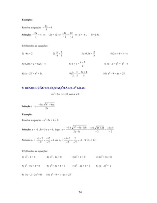 Exemplo:
Resolva a equação
Solução:

2x
3

2x
3

4

2x
2

–2x = 12

4

12
2

x = –6 ,

S ={-6}

E4) Resolva as equações:
1) –4x = 2

2)

x
4

3
5

3) –0,3x =

4) 2x + 4 = 1 – x

6) x + 3 =

8) (x – 2)2 = x2 + 3x

9)

1
3

x 2
2

7) 3x – 2 + x2 = x2 – 4

2x 4
5

5) 0,25x + 2 = 0,2x – 4

x
2

2
3

10) x2 – 9 = (x + 2)2

9. RESOLUÇÃO DE EQUAÇÕES DE 2O GRAU
ax2 + bx + c = 0, com a

Solução :

b

x=

b2
2a

0

4ac

Exemplo:
Resolva a equação –x2 +5x + 6 = 0

Solução: a = –1 , b = 5 e c = 6, logo: x =

Portanto x1 =

5 7
2

12
2

6 ou x2 =

5

52

4.( 1).6

2.( 1)
5 7
2

2
2

=

5

25 24
5 7
=
2
2

1 , S ={– 1,6}

E5) Resolva as equações:
1) x2 – 4 = 0

2) x2 – 4x = 0

3) x2 + 4 = 0

4) 2x2 + 3x = 0

5) x2 – 5x + 4 = 0

6) x2 + 4x + 4 = 0

7) x2 – 2x + 4 = 0

8) (x – 2)2 = x

9) 5x – 2 – 2x2 = 0

10) x2 – 9 = 1 – (x + 2)2

74

 