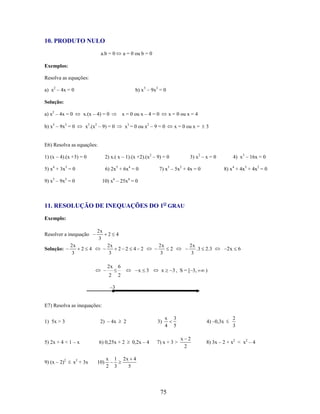 10. PRODUTO NULO
a.b = 0

a = 0 ou b = 0

Exemplos:
Resolva as equações:
a) x2 – 4x = 0

b) x 5 – 9x3 = 0

Solução:
a) x2 – 4x = 0

x.(x – 4) = 0

b) x5 – 9x3 = 0

x = 0 ou x – 4 = 0

x3.(x2 – 9) = 0

x = 0 ou x = 4

x3 = 0 ou x2 – 9 = 0

x = 0 ou x =

3

E6) Resolva as equações:
1) (x – 4).(x +3) = 0

2) x.( x – 1).(x +2).(x2 – 9) = 0

5) x4 + 3x3 = 0

6) 2x5 + 6x4 = 0

9) x5 – 9x3 = 0

3) x2 – x = 0

10) x6 – 25x4 = 0

7) x3 – 5x2 + 4x = 0

4) x3 – 16x = 0
8) x4 + 4x3 + 4x2 = 0

11. RESOLUÇÃO DE INEQUAÇÕES DO 1O GRAU
Exemplo:
2x
3

Resolver a inequação

4

4

2 2

6

2

2

2x
3

2x

Solução:

2x
3

2

2x
3

2

4 2

x

3

2x
.3
3

2

x

2 .3

3 , S = [–3,

4) –0,3x

6

)

3
5

2x

–3

E7) Resolva as inequações:
1) 5x > 3

2) – 4x

5) 2x + 4 < 1 – x

6) 0,25x + 2

9) (x – 2)2

x2 + 3x

10)

x
2

1
3

2

3)

0,2x – 4

x
4

7) x + 3 >

2x 4
5

75

x 2
2

2
3

8) 3x – 2 + x2 < x2 – 4

 
