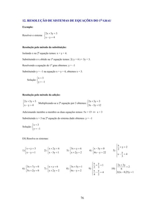 12. RESOLUÇÃO DE SISTEMAS DE EQUAÇÕES DO 1O GRAU
Exemplo:
2 x 3y

Resolver o sistema

x y

3
4

Resolução pelo método da substituição:
Isolando x na 2a equação temos: x = y + 4.
Substituindo o x obtido na 1a equação temos: 2( y + 4 ) + 3y = 3.
Resolvendo a equação do 1o grau obtemos: y = –1
Substituindo y = –1 na equação x = y + 4, obtemos x = 3.
Solução:

x
y

3
1

Resolução pelo método da adição:
2 x 3y
x y

3
4

Multiplicando-se a 2a equação por 3 obtemos:

2 x 3y

3

3x 3y 12

Adicionando membro a membro as duas equações temos: 5x = 15

x=3

Substituindo x = 3 na 2a equação do sistema dado obtemos: y = –1
Solução:

x

3

y

1

E8) Resolva os sistemas:

1)

6)

x

y

3

2)

x y 1

3x 7 y

0

5x 2 y

0

7)

x 2y

6

x 3y 1

x y
x 2y

6
2

3)

8)

3x y

6

x 2y

2

3x 5y 1
6x y

2

76

4)

9)

x 3y

0

4x y

22

x
2
x
4

y
3
y
2

1

10)
4

y

2

x

5)

x
2

y
3

4

2 x 3y
2
6
0,1x 0,25y 1

 