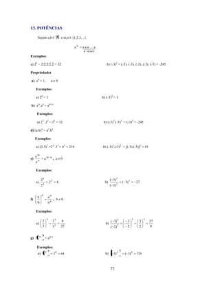 13. POTÊNCIAS
Sejam a,b

e m,n {1,2,3,...}.
an

a. . a
aa 
 .
n vezes

Exemplos:
a) 25 = 2.2.2.2.2 = 32

b) (-3)5 = (-3). (-3). (-3). (-3). (-3) = -243

Propriedades
a) a0 = 1,

a 0

Exemplos:
a) 20 = 1

b) (-3)0 = 1

b) am.an = am+n
Exemplos:
a) 23 .22 = 25 = 32

b) (-3)2.(-3)3 = (-3)5 = -243

d) (a.b)n = an.bn
Exemplos:
a) (2.3)3 =23 .33 = 63 = 216
e)

am

am

an

n

b) (-3)2.(-3)2 = [(-3).(-3)]2 = 81

, a 0

Exemplos:
a)

f)

26

22

24

a

n

an

( 3) 5

( 3) 3

( 3) 2

27

, b 0

bn

b

b)

4

Exemplos:
a)

g) a m

3

2
3
n

23
3

3

( 3) 3

8
27

b)

64

b) ( 3) 3

( 2)

3
2

3

3

3
2

= am.n

Exemplos:
a) 2 2

3

2

6

77

2

( 3) 6

729

3

27
8

 