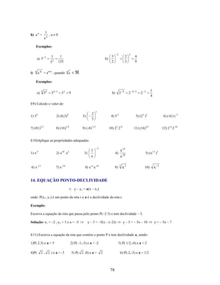 h) a-n =

1
an

,a 0

Exemplos:
a) 5

3

1
5

i)

n

1
125

3

a m = am/n , quando

b)

n

2

3
2

2
3

2

4
9

a

Exemplos:
a)

3

36

36 / 3

32

4

2

b)

9

2

4/2

2

2

1
4

E9) Calcule o valor de:
2
5

1) 34

2) (0,3)0

3)

7) (81)1/2

8) (16)1/4

1

4) 5-2

9) (-8)-1/3

5) (23 )2

6) (-0,1) -3

10) 25.2-9

11) (16)3/2

12) 2-4:2-10

E10)Aplique as propriedades adequadas:
3

1) x

2) x .x

1
3)
x

6) x 1/3

7) x 3/4

8) x-4:x-10

-5

10

5

4)

9)

x 25
x 20
3

x2

5) (x13 )5

10)

x

2

14. EQUAÇÃO PONTO-DECLIVIDADE
r: y – y1 = a(x – x1)
onde: P(x1, y1) é um ponto da reta r e a é a declividade da reta r.
Exemplo:
Escreva a equação da reta que passa pelo ponto P(–2 3) e tem declividade – 5.
Solução: x1 = –2 , y1 = 3 e a = –5

y – 3 = –5(x – (–2))

y – 3 = – 5x – 10

E11) Escreva a equação da reta que contém o ponto P e tem declividade a, sendo:
1)P( 2,3) e a = 5

2) P( -1,-3) e a = -2

4)P(

5) P( 2 ,0) e a =

2 , 2 ) e a = -3

3) P( 1/2,-6) e a = 2
6) P(-2,-3) e a = 1/2

2

78

y = – 5x – 7

 
