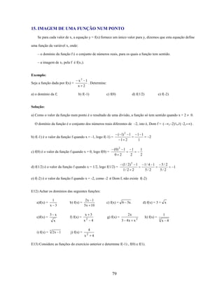 15. IMAGEM DE UMA FUNÇÃO NUM PONTO
Se para cada valor de x, a equação y = f(x) fornece um único valor para y, dizemos que esta equação define
uma função da variável x, onde:
– o domínio da função f é o conjunto de números reais, para os quais a função tem sentido.
– a imagem de x1 pela f é f(x1).

Exemplo:
Seja a função dada por f(x) =

x2 1
. Determine:
x 2

a) o domínio da f;

b) f(-1)

c) f(0)

d) f(1/2)

e) f(-2)

Solução:
a) Como o valor da função num ponto é o resultado de uma divisão, a função só tem sentido quando x + 2
O domínio da função é o conjunto dos números reais diferentes de –2, isto é, Dom f = (

( 1) 2 1
1 2

b) f(-1) é o valor da função f quando x = -1, logo f(-1) =

c) f(0) é o valor da função f quando x = 0, logo f(0) =

(0) 2 1
0 2

d) f(1/2) é o valor da função f quando x = 1/2, logo f(1/2) =
e) f(-2) é o valor da função f quando x = -2, como -2

1 1
1

1
2

2

1
2

(1 / 2) 2 1
1/ 2 2

1/ 4 1
5/ 2

5/ 2
5/ 2

Dom f, não existe f(-2)

E12) Achar os domínios das seguintes funções:
a)f(x) =

e)f(x) =

1
x 3

3 x

b) f(x) =

f) f(x) =

5

2x 1

x 3
x

x
i) f(x) =

2x 1
5x 10

2

c) f(x) = 6 3x

g) f(x) =

d) f(x) = 3 + x

2x
3 4x x

4

2

h) f(x) =

4

j) f(x) =

x

2

4

E13) Considere as funções do exercício anterior e determine f(-1) , f(0) e f(1).

79

, 2)

1
3

x 4

1

( 2,

0.

).

 