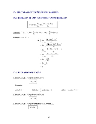 17. DERIVADAS DE FUNÇÕES DE UMA VARIÁVEL
17.1. DERIVADA DE UMA FUNÇÃO OU FUNÇÃO DERIVADA
y
x

f ’(x) = lim
x

Notações:

f ’(x) , Dx f(x) ,

0

d
f (x)
dx

f (x

lim
x

x) f (x)
x

0

ou y’ , Dx y ,

dy
,se y = f(x).
dx

Exemplo: f(x) = 2x + 1

f' x

lim
Δx

0

2 x Δx

2x 1

0

1
Δx

2x 1

0

2x 2 x 1
Δx

lim
Δx

lim
Δx

0

2x 2 x 1 - 2x - 1
Δx

0

2 x
Δx

lim
Δx

lim
Δx

lim
Δx

f x Δx f x
Δx

2
0

2

17.2. REGRAS DE DERIVAÇÃO
1. DERIVADA DA FUNÇÃO CONSTANTE
Dx c = 0
Exemplos:
a) Dx 5 = 0

b) Se f(x) =

3
então f’(x) = 0
2

2. DERIVADA DA FUNÇÃO IDENTIDADE
Dx x = 1

3. DERIVADA DA FUNÇÃO EXPONENCIAL NATURAL
(ex)’= ex

82

c) Se y = e então y’ = 0

 