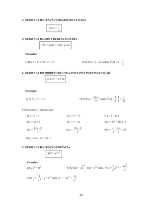 4. DERIVADA DA FUNÇÃO LOGARITMO NATURAL
(ln x )’=

1
x

5. DERIVADA DA SOMA DE DUAS FUNÇÕES
(f(x)+ g(x))’= f ’(x)+ g ’(x)

Exemplos:
a) Dx ( 5 + ex ) = 0 + ex = ex

b) Se f(x) = x – ln x então f’(x) = 1 –

1
x

6. DERIVADA DO PRODUTO DE UMA CONSTANTE POR UMA FUNÇÃO
(c.f(x))’ = c.f ’(x)

Exemplos:
a) Dx 5x = 5.1 = 5

b) Se f(x) =

3 ln x
3 1
então f’(x) = .
2
2 x

3
2x

E1) Encontre y’, sabendo que:
1) y = x – 3

2) y = ex + 5

3) y = 4 – ln x

4) y = 2x + e

5) y = 7 – 6x

6) y = 3e x + 8ln x –1

7) y =

12 x 9
3

8) y =

12 x 9
5

9) y =

x
3

ln x
2

5

10) y = ln 4 – 3e + 2 -1

7. DERIVADA DA FUNÇÃO POTÊNCIA
(xp)’= pxp-1

Exemplos:
a) Dx x3 = 3x2

c) Se y =

1
x

4

b) Se f(x) =

, y = x-4 então y’ = – 4x-5 =

3 x
3
x 3 , f(x) = x3/2 então f’(x) = .x 1 / 2 =
2
2

4
x5

83

 