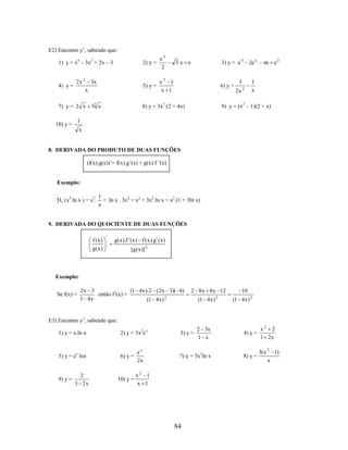 E2) Encontre y’, sabendo que:
2) y =

4) y =

2x 2

3x
x

x2 1
x 1

3) y = x 3

3x e

6) y =

2e x

3
2x

8) y = 3x3.(2 + 4x)

33 x

7) y = 2 x

x2
2

5) y =

1) y = x4 – 3x2 + 2x – 3

2

x e2

1
x

9) y = (x 2 – 1)(2 + x)

1

10) y =

x

8. DERIVADA DO PRODUTO DE DUAS FUNÇÕES
(f(x).g(x))’= f(x).g’(x) + g(x).f ’(x)

Exemplo:
Dx (x3.ln x ) = x3.

1
+ .ln x . 3x2 = x2 + 3x2.ln x = x2.(1 + 3ln x)
x

9. DERIVADA DO QUOCIENTE DE DUAS FUNÇÕES

f (x)
g( x )

'

g( x).f ' ( x ) f ( x).g' (x )
[g( x )] 2

Exemplo:
Se f(x) =

(1 4x ).2 (2x 3)( 4)
2x 3
então f’(x) =
1 4x
(1 4x ) 2

2 8x 8x 12
(1 4x )

2

10
(1 4x ) 2

E3) Encontre y’, sabendo que:
1) y = x.ln x

2) y = 3x 2ex

5) y = ex lnx

6) y =

9) y =

2
3 2x

10) y =

ex
2x

2 3x
1 x

4) y =

x2 2
1 2x

7) y = 5x3ln x

8) y =

3( x 2 1)
x

3) y =

x2 1
x 1

84

 