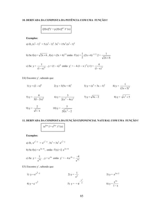 10. DERIVADA DA COMPOSTA DA POTÊNCIA COM UMA FUNÇÃO f
([f(x)]p)’ = p.[f(x)]p-1.f ’(x)

Exemplos:
a) Dx (x3– 1)5 = 5.(x3– 1)4. 3x2 = 15x2.(x3– 1)4

b) Se f(x) = 2x 6 , f(x) = (2x + 6)1/2 então f’(x) =

1

c) Se y =

(1 x )

4

1
.(2x 6)
2

1/ 2

, y = (1 – x)-4 então y’ = – 4.(1 – x )-5.(-1) =

1

.2 =

2x 6
4
(1 x ) 5

E4) Encontre y’, sabendo que:
1) y = (2 – x)6

5) y =

2) y = 3(5x + 4)5

4
3(1 2x )3

3

6) y =
2( x

2

9) y =

2

4) y =

7) y = 4 x 2

4x ) 2

8) y =

1
(2x 3) 5
x2

5

3

10) y =

3

2 x2

1 x

3) y = (x2 + 3x – 1)2

2

11. DERIVADA DA COMPOSTA DA FUNÇÃO EXPONENCIAL NATURAL COM UMA FUNÇÃO f
(ef(x) )’= ef(x) .f ’(x)

Exemplos:
a) Dx e x

3

1

= ex

b) Se f(x) = e 2 x

1

c) Se y =

e

4x

6

3

1

. 3x2 = 3x2. e x

3

1

, então f’(x) =2. e 2 x

6

4

, y = e-4x então y’ = – 4.e-4x =

e

4x

E5) Encontre y’, sabendo que:
1) y

ex

4) y = e

2 5

x2

2) y =

5) y =

1

3) y = e 3x

ex

e

x2
2

85

6) y =

e 3x
1 x

2

 