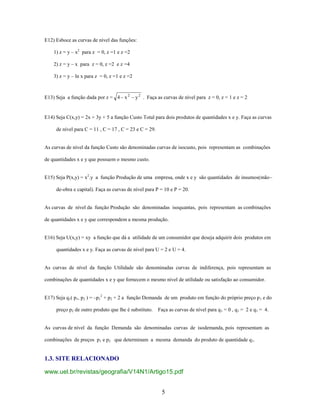 E12) Esboce as curvas de nível das funções:
1) z = y – x2 para z = 0, z =1 e z =2
2) z = y – x para z = 0, z =2 e z =4
3) z = y – ln x para z = 0, z =1 e z =2

E13) Seja a função dada por z = 4 x 2

y 2 . Faça as curvas de nível para z = 0, z = 1 e z = 2

E14) Seja C(x,y) = 2x + 3y + 5 a função Custo Total para dois produtos de quantidades x e y. Faça as curvas
de nível para C = 11 , C = 17 , C = 23 e C = 29.

As curvas de nível da função Custo são denominadas curvas de isocusto, pois representam as combinações
de quantidades x e y que possuem o mesmo custo.
E15) Seja P(x,y) = x2.y a função Produção de uma empresa, onde x e y são quantidades de insumos(mão–
de-obra e capital). Faça as curvas de nível para P = 10 e P = 20.

As curvas de nível da função Produção são denominadas isoquantas, pois representam as combinações
de quantidades x e y que correspondem a mesma produção.

E16) Seja U(x,y) = xy a função que dá a utilidade de um consumidor que deseja adquirir dois produtos em
quantidades x e y. Faça as curvas de nível para U = 2 e U = 4.

As curvas de nível da função Utilidade são denominadas curvas de indiferença, pois representam as
combinações de quantidades x e y que fornecem o mesmo nível de utilidade ou satisfação ao consumidor.
E17) Seja q1( p1, p2 ) = –p12 + p2 + 2 a função Demanda de um produto em função do próprio preço p 1 e do
preço p2 de outro produto que lhe é substituto.

Faça as curvas de nível para q 1 = 0 , q1 = 2 e q1 = 4.

As curvas de nível da função Demanda são denominadas curvas de isodemanda, pois representam as
combinações de preços p1 e p2 que determinam a mesma demanda do produto de quantidade q 1.

1.3. SITE RELACIONADO
www.uel.br/revistas/geografia/V14N1/Artigo15.pdf
5

 