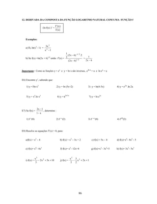 12. DERIVADA DA COMPOSTA DA FUNÇÃO LOGARITMO NATURAL COM UMA FUNÇÃO f
(ln f(x) )’ =

f ' (x)
f (x)

Exemplos:
3x 2

a) Dx ln(x3– 1) =

x3 1

1
(2 x 6) 1 / 2 .2
1
1/2
2
b) Se f(x) =ln(2x + 6) então f’(x) =
=
1/ 2
2x 6
( 2 x 6)

Importante: Como as funções y = ex e y = ln x são inversas, e ln u = u e ln eu = u
E6) Encontre y’, sabendo que:
1) y =3ln x2

2) y = ln (5x+2)

5) y = x2.ln x3

E7) Se f(x) =

2x 1

6) y = e

3) y = ln(4-5x)

ln 3 x

4) y = e 2x . ln 2x

7) y = ln e5x

, determine :

1 x
1) f ’(0)

2) f ’’(2)

3) f ’’’(0)

4) f (4)(2)

E8) Resolve as equações f’(x) = 0, para:
a)f(x) = x2 – 4

b) f(x) = x 2 – 3x + 2

c) f(x) = 5x – 4

d) f(x)=x4– 8x2 – 5

e) f(x)= x4– 4x3

f) f(x)= x3– 12x+4

g) f(x)=x3– 3x2+5

h) f(x)= 3x5– 5x3

i) f(x) =

x3
3

2x 2

3x 10

j) f(x) =

x3
3

3 2
x
2

86

2x 1

 