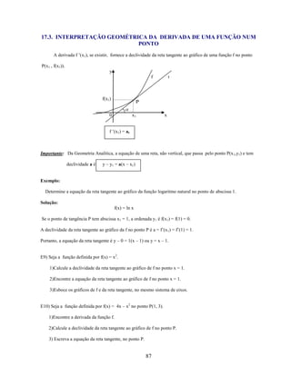 17.3. INTERPRETAÇÃO GEOMÉTRICA DA DERIVADA DE UMA FUNÇÃO NUM
PONTO
A derivada f ’(x1), se existir, fornece a declividade da reta tangente ao gráfico de uma função f no ponto
P(x1 , f(x1)).
y
f

f(x1)

t

P

0

x1

x

f ’(x1) = at

Importante: Da Geometria Analítica, a equação de uma reta, não vertical, que passa pelo ponto P(x 1,y1) e tem
declividade a é

y – y1 = a(x – x1)

Exemplo:
Determine a equação da reta tangente ao gráfico da função logaritmo natural no ponto de abscissa 1.
Solução:
f(x) = ln x
Se o ponto de tangência P tem abscissa x1 = 1, a ordenada y1 é f(x1) = f(1) = 0.
A declividade da reta tangente ao gráfico da f no ponto P é a = f’(x 1) = f’(1) = 1.
Portanto, a equação da reta tangente é y – 0 = 1(x – 1) ou y = x – 1.
E9) Seja a função definida por f(x) = x2.
1)Calcule a declividade da reta tangente ao gráfico de f no ponto x = 1.
2)Encontre a equação da reta tangente ao gráfico de f no ponto x = 1.
3)Esboce os gráficos de f e da reta tangente, no mesmo sistema de eixos.
E10) Seja a função definida por f(x) = 4x – x2 no ponto P(1, 3).
1)Encontre a derivada da função f.
2)Calcule a declividade da reta tangente ao gráfico de f no ponto P.
3) Escreva a equação da reta tangente, no ponto P.

87

 