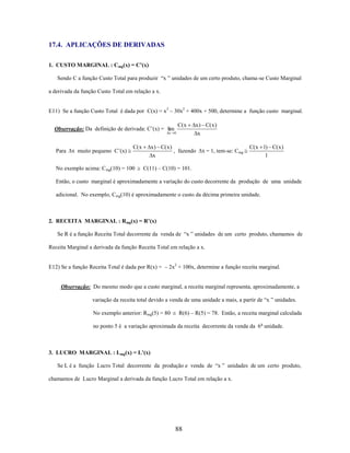 17.4. APLICAÇÕES DE DERIVADAS
1. CUSTO MARGINAL : Cmg(x) = C’(x)
Sendo C a função Custo Total para produzir “x ” unidades de um certo produto, chama-se Custo Marginal
a derivada da função Custo Total em relação a x.
E11) Se a função Custo Total é dada por C(x) = x3 – 30x2 + 400x + 500, determine a função custo marginal.
Observação: Da definição de derivada: C’(x) = lim
x

Para

x muito pequeno C’(x)

C( x

No exemplo acima: Cmg(10) = 100

C( x
0

x ) C( x )
x

x ) C( x )
, fazendo
x

x = 1, tem-se: Cmg

C( x 1) C( x )
1

C(11) – C(10) = 101.

Então, o custo marginal é aproximadamente a variação do custo decorrente da produção de uma unidade
adicional. No exemplo, Cmg(10) é aproximadamente o custo da décima primeira unidade.

2. RECEITA MARGINAL : Rmg(x) = R’(x)
Se R é a função Receita Total decorrente da venda de “x ” unidades de um certo produto, chamamos de
Receita Marginal a derivada da função Receita Total em relação a x.
E12) Se a função Receita Total é dada por R(x) = – 2x2 + 100x, determine a função receita marginal.

Observação: Do mesmo modo que a custo marginal, a receita marginal representa, aproximadamente, a
variação da receita total devido a venda de uma unidade a mais, a partir de “x ” unidades.
No exemplo anterior: Rmg(5) = 80

R(6) – R(5) = 78. Então, a receita marginal calculada

no ponto 5 é a variação aproximada da receita decorrente da venda da 6 a unidade.

3. LUCRO MARGINAL : Lmg(x) = L’(x)
Se L é a função Lucro Total decorrente da produção e venda de “x ” unidades de um certo produto,
chamamos de Lucro Marginal a derivada da função Lucro Total em relação a x.

88

 