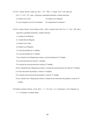 E13) Se a função Receita é dada por R(x) = –2x2 + 100x e a função Custo Total dada por
C(x) = x2 +10x + 375, onde x representa a quantidade produzida e vendida, determine:
1) a função Lucro Total;

2) a função Lucro Marginal;

3) o lucro marginal ao nível de 10 unidades;

4) a interpretação do resultado 3.

E14) Se a função Receita Total é dada por R(x) = 100x e a função Custo Total C(x) = x 2 +20x + 700, onde x
representa a quantidade produzida e vendida, determine:
1) a função Custo Marginal;
2) a função Receita Marginal;
3) a função Lucro Total;
4) a função Lucro Marginal;
5) o custo de produção de 11 unidades;
6) o custo de produção da 11a unidade;
7) use a função Custo Marginal para estimar o custo de produção da 11 a unidade;
8) a receita decorrente da venda de 11 unidades;
9) a variação da receita decorrente da venda da 11a unidade;
10) use a função Receita Marginal para estimar a variação da receita decorrente da venda da 11 a unidade;
11) o lucro decorrente da produção e venda de 11 unidades;
12) a variação do lucro decorrente da produção e venda da 11a unidade;
13) use a função Lucro Marginal para estimar a variação do lucro decorrente da produção e venda da 11 a
unidade;

E15) Dadas as funções Receita e Custo R(x) = – x2 + 9x e C(x) = 2x + 6, determine o Lucro Marginal no
x = 2 e interprete o resultado obtido.

89

 