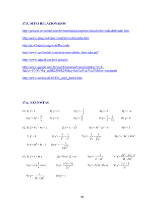 17.5. SITES RELACIONADOS
http://pessoal.sercomtel.com.br/matematica/superior/calculo/derivada/derivada1.htm
http://www.qfojo.net/criar+/mat/deriv/derivadas.htm
http://pt.wikipedia.org/wiki/Derivada
http://www.vestibular1.com.br/revisao/tabela_derivadas.pdf
http://www.cepa.if.usp.br/e-calculo/
http://www.google.com.br/search?sourceid=navclient&ie=UTF8&rlz=1T4SUNA_enBR239BR240&q=fun%c3%a7%c3%b5es+marginais
http://www.neema.ufc.br/Ern_cap2_parte2.htm

17.6. RESPOSTAS
1
x
12
8) y’=
5

2) y’= e x

E1) 1) y’= 1

8
x

6) y’= 3ex +

7) y’= 4

E2) 1) y’= 4x3 – 6x + 2
5) y’ = 1

3) y’=

9) y’=

3

1

3

2

x

x

1
3

5) y’= –6
1
2x

10) y’= 0

3) y’= 3x2 –2ex –

2) y’= x – 3
6) y’= -

9) y’=3x2 + 4x – 1

4) y’= 2

7) y’=

1
x

1
3

x

4) y’= 2
8) y’ = 18x2 + 48x3

2

1

10) y’ =

2 x3
E3) 1) y’= 1 + ln x

2) y’=3x e x (2 + x)

3) y’=

1
(1 x )

5) y’= ex (

9) y’=

1
+ln x)
x
4

(3 2x ) 2

6) y’=

e x ( x 1)
2x

2

7) y’= 5x2(1+3ln x)

2

4) y’=
8) y’=

2x 2

(1 2 x ) 2
3x 2
x

10) y’= 1

90

2x 4
3
2

 