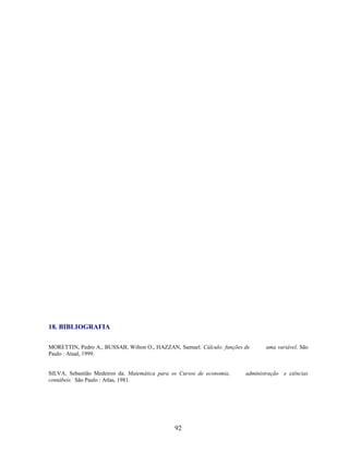 18. BIBLIOGRAFIA
MORETTIN, Pedro A., BUSSAB, Wilton O., HAZZAN, Samuel. Cálculo: funções de
Paulo : Atual, 1999.

SILVA, Sebastião Medeiros da. Matemática para os Cursos de economia,
contábeis. São Paulo : Atlas, 1981.

92

uma variável. São

administração e ciências

 