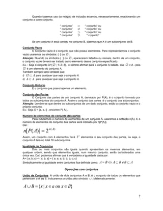 2
Quando fazemos uso da relação de inclusão estamos, necessariamente, relacionando um
conjunto a outro conjunto.
“ conjunto”  “ conjunto” ou
“ conjunto”  “ conjunto” ou
“ conjunto”  “ conjunto” ou
“ conjunto”  “ conjunto”
Se um conjunto A está contido no conjunto B, dizemos que A é um subconjunto de B.
Conjunto Vazio
O Conjunto vazio é o conjunto que não possui elementos. Para representarmos o conjunto
vazio usaremos os símbolos: { } ou .
Atenção: Quando os símbolos { } ou , aparecerem listados ou visíveis, dentro de um conjunto,
o conjunto vazio deverá ser tratado como elemento desse conjunto especificado.
Ex. : Seja o conjunto A={ ; 1; 2; 3}, é correto afirmar para o conjunto A listado, que  A , pois
 é um elemento do conjunto A.
Também sempre será verdade que:
i) A para qualquer que seja o conjunto A.
ii) AA  para qualquer que seja o conjunto A.
Conjunto Unitário
É o conjunto que possui apenas um elemento.
Conjunto das Partes
O Conjunto das partes de um conjunto A, denotado por P(A), é o conjunto formado por
todos os subconjuntos do conjunto A. Assim o conjunto das partes é o conjunto dos subconjuntos.
Atenção: Lembre-se que dentre os subconjuntos de um dado conjunto, estão o conjunto vazio e o
próprio conjunto.
Ex.: Seja X = {a, e, i} , encontre P( A ).
Numero de elementos do conjunto das partes
Para indicarmos o número de elementos de um conjunto A, usaremos a notação n(A). E o
número de elementos do conjunto das partes será indicado por n[P(A)].
Daí :
)(
2)]([ An
APn 
Assim, um conjunto com 4 elementos, terá
4
2 elementos o seu conjunto das partes, ou seja, o
conjunto A terá no total 16 subconjuntos.
Igualdade de Conjuntos
Dois ou mais conjuntos são iguais quando apresentam os mesmos elementos, em
qualquer ordem, sendo que elementos iguais, num mesmo conjunto, serão considerados uma
única vez. Daí, podemos afirmar que é verdadeira a igualdade dada por:
A= { a; b; c} = { c; b; a} = { a; a; a; b; b; b; c; c}
Simbolicamente a igualdade entre conjuntos fica definida como: ABeBABA 
Operações com conjuntos
União de Conjuntos: A união de dois conjuntos A e B, é o conjunto de todos os elementos que
pertencem a A ou B. Indicaremos a união pelo símbolo  . Matematicamente:
}|{ BxouaxxBA 
 
