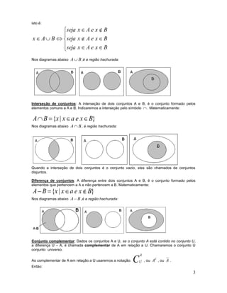 3
isto é:









BxeAxseja
BxeAxseja
BxeAxseja
BAx
Nos diagramas abaixo BA ,é a região hachurada:
Interseção de conjuntos: A interseção de dois conjuntos A e B, é o conjunto formado pelos
elementos comuns a A e B. Indicaremos a interseção pelo símbolo  . Matematicamente:
}|{ BxeaxxBA 
Nos diagramas abaixo BA , é região hachurada:
Quando a interseção de dois conjuntos é o conjunto vazio, eles são chamados de conjuntos
disjuntos.
Diferença de conjuntos: A diferença entre dois conjuntos A e B, é o conjunto formado pelos
elementos que pertencem a A e não pertencem a B. Matematicamente:
}|{ BxeaxxBA 
Nos diagramas abaixo BA ,é a região hachurada:
Conjunto complementar: Dados os conjuntos A e U, se o conjunto A está contido no conjunto U,
a diferença U – A, é chamada complementar de A em relação a U. Chamaremos o conjunto U
conjunto universo.
Ao complementar de A em relação a U usaremos a notação: C
A
U , ou
C
A , ou A .
Então:
 