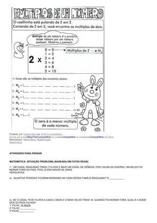 Postado por Tatiane Ricci às 12:00 0 comentários
Enviar por e-mailBlogThis!Compartilhar no TwitterCompartilhar no FacebookCompartilhar no Orkut
Marcadores: Matemática, Multiplicação
Matemática



ATIVIDADES PARA PENSAR


MATEMÁTICA: SITUAÇÃO PROBLEMA (BASEADA EM FATOS REAIS)

1- UM CASAL IRAQUIANO TINHA 2 FILHOS E MAIS UM CASAL DE GÊMEAS. POR CAUSA DA GUERRA, UM DELES FOI
MORAR FORA DO PAÍS, POIS JÁ ERA MAIOR DE IDADE.
PERGUNTAS:

a) QUANTAS PESSOAS FICARAM MORANDO NA CASA DESSA FAMÍLIA IRAQUIANA? R:___________




b) SE O CASAL TEVE FILHOS A CADA 2 ANOS E O MAIS VELHO TINHA 18, QUANDO FOI MORAR FORA, QUAL É A IDADE
DOS OUTROS FILHOS?
1o FILHO: 18 ANOS
2o FILHO:____________
3a FILHA:___________
 