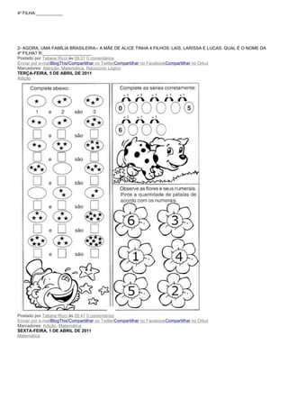 4a FILHA:___________




2- AGORA, UMA FAMÍLIA BRASILEIRA-- A MÃE DE ALICE TINHA 4 FILHOS: LAÍS, LARISSA E LUCAS. QUAL É O NOME DA
4a FILHA? R:____________________
Postado por Tatiane Ricci às 09:31 0 comentários
Enviar por e-mailBlogThis!Compartilhar no TwitterCompartilhar no FacebookCompartilhar no Orkut
Marcadores: Atenção, Matemática, Raciocínio Lógico
TERÇA-FEIRA, 5 DE ABRIL DE 2011
Adição




Postado por Tatiane Ricci às 05:47 0 comentários
Enviar por e-mailBlogThis!Compartilhar no TwitterCompartilhar no FacebookCompartilhar no Orkut
Marcadores: Adição, Matemática
SEXTA-FEIRA, 1 DE ABRIL DE 2011
Matemática
 