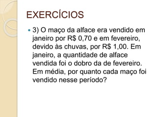 EXERCÍCIOS
 3) O maço da alface era vendido em
janeiro por R$ 0,70 e em fevereiro,
devido às chuvas, por R$ 1,00. Em
janeiro, a quantidade de alface
vendida foi o dobro da de fevereiro.
Em média, por quanto cada maço foi
vendido nesse período?
 