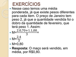 EXERCÍCIOS
 Nesse caso temos uma média
ponderada, já que existe pesos diferentes
para cada item. O preço de Janeiro tem
peso 2, já que a quantidade vendida foi o
dobro da quantidade de fevereiro, que
terá peso 1. Assim:
 M=
2.0,70+1.1,00
3
=
 M=
2,4
3
 M=0,80
 Resposta: O maço será vendido, em
média, por R$0,80.
 