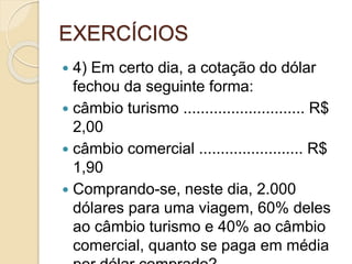 EXERCÍCIOS
 4) Em certo dia, a cotação do dólar
fechou da seguinte forma:
 câmbio turismo ............................ R$
2,00
 câmbio comercial ........................ R$
1,90
 Comprando-se, neste dia, 2.000
dólares para uma viagem, 60% deles
ao câmbio turismo e 40% ao câmbio
comercial, quanto se paga em média
 