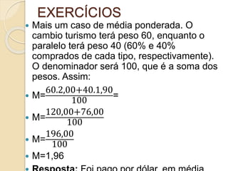 EXERCÍCIOS
 Mais um caso de média ponderada. O
cambio turismo terá peso 60, enquanto o
paralelo terá peso 40 (60% e 40%
comprados de cada tipo, respectivamente).
O denominador será 100, que é a soma dos
pesos. Assim:
 M=
60.2,00+40.1,90
100
=
 M=
120,00+76,00
100
 M=
196,00
100
 M=1,96
 
