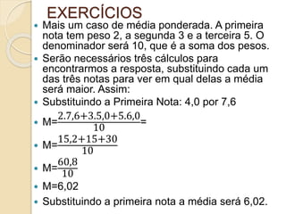 EXERCÍCIOS
 Mais um caso de média ponderada. A primeira
nota tem peso 2, a segunda 3 e a terceira 5. O
denominador será 10, que é a soma dos pesos.
 Serão necessários três cálculos para
encontrarmos a resposta, substituindo cada um
das três notas para ver em qual delas a média
será maior. Assim:
 Substituindo a Primeira Nota: 4,0 por 7,6
 M=
2.7,6+3.5,0+5.6,0
10
=
 M=
15,2+15+30
10
 M=
60,8
10
 M=6,02
 Substituindo a primeira nota a média será 6,02.
 