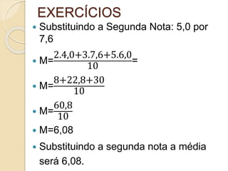 EXERCÍCIOS
 Substituindo a Segunda Nota: 5,0 por
7,6
 M=
2.4,0+3.7,6+5.6,0
10
=
 M=
8+22,8+30
10
 M=
60,8
10
 M=6,08
 Substituindo a segunda nota a média
será 6,08.
 