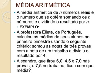 MÉDIA ARITMÉTICA
 A média aritmética de n números reais é
o número que se obtém somando os n
números e dividindo o resultado por n.
◦ EXEMPLO:
 A professora Eliete, de Português,
calculou as médias de seus alunos no
primeiro bimestre usando o seguinte
critério: somou as notas de três provas
com a nota de um trabalho e dividiu o
resultado por 4.
 Alexandre, que tirou 6,0, 4,5 e 7,0 nas
provas, e 7,5 no trabalho, ficou com que
média?
 