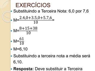 EXERCÍCIOS
 Substituindo a Terceira Nota: 6,0 por 7,6
 M=
2.4,0+3.5,0+5.7,6
10
=
 M=
8+15+38
10
 M=
61
10
 M=6,10
 Substituindo a terceira nota a média será
6,10.
 Resposta: Deve substituir a Terceira
 