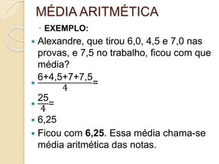 MÉDIA ARITMÉTICA
◦ EXEMPLO:
 Alexandre, que tirou 6,0, 4,5 e 7,0 nas
provas, e 7,5 no trabalho, ficou com que
média?

6+4,5+7+7,5
4
=

25
4
=
 6,25
 Ficou com 6,25. Essa média chama-se
média aritmética das notas.
 