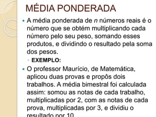 MÉDIA PONDERADA
 A média ponderada de n números reais é o
número que se obtém multiplicando cada
número pelo seu peso, somando esses
produtos, e dividindo o resultado pela soma
dos pesos.
◦ EXEMPLO:
 O professor Maurício, de Matemática,
aplicou duas provas e propôs dois
trabalhos. A média bimestral foi calculada
assim: somou as notas de cada trabalho,
multiplicadas por 2, com as notas de cada
prova, multiplicadas por 3, e dividiu o
 