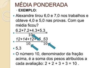 MÉDIA PONDERADA
◦ EXEMPLO:
 Alexandre tirou 6,0 e 7,0 nos trabalhos e
obteve 4,0 e 5,0 nas provas. Com que
média ficou?

6.2+7.2+4.3+5.3
10
=

12+14+12+15
10
=
53
10
 5,3
 O número 10, denominador da fração
acima, é a soma dos pesos atribuídos a
cada avaliação: 2 + 2 + 3 + 3 = 10 .
 