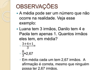 OBSERVAÇÕES
 A média pode ser um número que não
ocorre na realidade. Veja esse
exemplo:
 Luana tem 3 irmãos, Danilo tem 4 e
Paola tem apenas 1. Quantos irmãos
eles tem, em média?
◦
3+4+1
3
=
◦
8
3
≈2,67
◦ Em média cada um tem 2,67 irmãos. A
afirmação é correta, mesmo que ninguém
possa ter 2,67 irmãos.
 