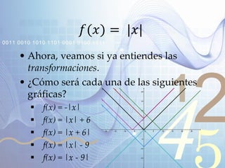 421
0011 0010 1010 1101 0001 0100 1011
𝑓(𝑥) = |𝑥|
• Ahora, veamos si ya entiendes las
transformaciones.
• ¿Cómo será cada una de las siguientes
gráficas?
 f(x) = -|x|
 f(x) = |x| + 6
 f(x) = |x + 6|
 f(x) = |x| - 9
 f(x) = |x - 9|
 