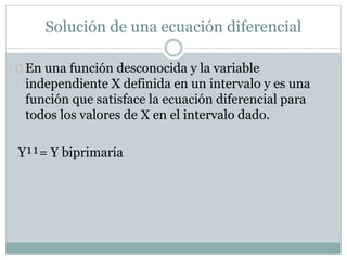 Solución de una ecuación diferencial 
En una función desconocida y la variable 
independiente X definida en un intervalo y es una 
función que satisface la ecuación diferencial para 
todos los valores de X en el intervalo dado. 
Y¹¹= Y biprimaría 
 