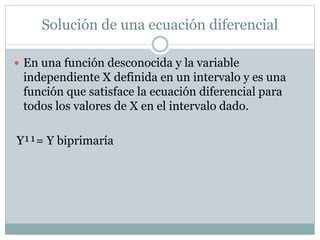 Solución de una ecuación diferencial 
 En una función desconocida y la variable 
independiente X definida en un intervalo y es una 
función que satisface la ecuación diferencial para 
todos los valores de X en el intervalo dado. 
Y¹¹= Y biprimaría 
 