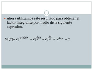  Ahora utilizamos este resultado para obtener el 
factor integrante por medio de la siguiente 
expresión. 
M (x)= e∫푔 푥 푑푥 = e∫ 
1 
푥 
푑푥 
푥 = 푒푙푛푥 = x 
푑푥 = e∫ 
 
