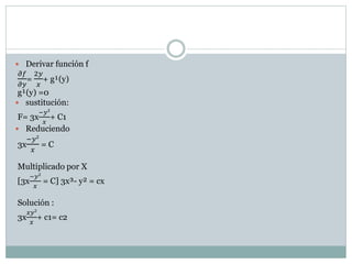  Derivar función f 
휕푓 
2푦 
= 
+ g¹(y) 
휕푦 
푥 
g¹(y) =0 
 sustitución: 
F= 3x 
−푦² 
푥 
+ C1 
 Reduciendo 
3x 
−푦² 
푥 
= C 
Multiplicado por X 
[3x 
−푦² 
푥 
= C] 3x³- y² = cx 
Solución : 
3x 
푥푦² 
푥 
+ c1= c2 
