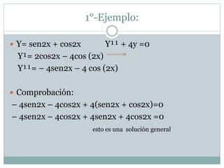 1°-Ejemplo: 
 Y= sen2x + cos2x Y¹¹ + 4y =0 
Y¹= 2cos2x – 4cos (2x) 
Y¹¹= – 4sen2x – 4 cos (2x) 
 Comprobación: 
– 4sen2x – 4cos2x + 4(sen2x + cos2x)=0 
– 4sen2x – 4cos2x + 4sen2x + 4cos2x =0 
esto es una solución general 
 