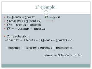 2° ejemplo: 
 Y= 5sen2x + 3cos2x Y¹¹+4y= 0 
 5 (cos) (2x) + 3 (sen) 2x) 
 Y¹= – 6sen2x + 10cos2x 
 Y¹¹= – 20sen2x – 12cos2x 
 Comprobación: 
–20sen2x – 12cos2x + 4 (5sen2x + 3cos2x) = 0 
– 20sen2x – 12cos2x + 20sen2x + 12cos2x= 0 
esto es una Solución particular 
 