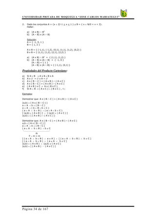 UNIVERSIDAD PRIVADA DE MOQUEGUA “JOSE CARLOS MARIATEGUI”
Página 34 de 167
2. Dado los conjuntos A = {x ∈ Z/-1 < x < 1 } y B = { x ∈ N/0 < x < 3}.
Hallar:
a) (A x B) ∩ B2
b) (A – B) x (A ∩ B)
Solución:
A = { -1, 0, 1 }
B = { 1, 2 }
A x B = { (-1,1), (-1,2), (0,1), (1,1), (1,2), (0,2) }
B x B = { (1,1), (1,2), (2,1), (2,2) }
a) (A x B) ∩ B2
= { (1,1), (1,2) }
b) (A – B) x (A ∩ B) = { -1, 0 }
(A ∩ B) = { 1 }
(A – B) x (A ∩ B) = { (-1,1), (0,1) }
Propiedades del Producto Cartesiano:
a) Si A ≠ B → A x B ≠ B x A
b) A x ∅ = ∅ x A = ∅
c) A x ( B ∩ C ) = ( A x B ) ∩ ( A x C )
d) A x ( B – C ) = ( A x B ) – ( A x C )
e) ( A x B ) x C ≠ A x ( B x C )
f) Si A ⊂ B → ( A x C ) ⊂ ( B x C ) , ∀⊂
Ejemplos:
Demostrar que: A x ( B ∩ C ) = ( A x B ) ∩ ( A x C )
(a,b) ∈ [ A x ( B ∩ C ) ]
a ∈ A ∧ b ∈ ( B ∩ C )
a ∈ A ∧ ( b ∈ B ∧ b ∈ C )
( a ∈ A ∧ b ∈ B ) ∧ ( a ∈ A ∧ b ∈ C )
[ (a,b) ∈ ( A x B ) ] ∧ [ (a,b) ∈ ( A x C ) ]
(a,b) ∈ [ ( A x B ) ∩ ( A x C ) ]
Demostrar que: A x ( B – C ) = ( A x B ) – ( A x C )
a,b ∈ [ A x ( B – C ) ]
a ∈ A ∧ b ∈ ( B – C )
( a ∈ A ∧ b ∈ B ) ∧ b ∉ C
m
F ∨ m = m
[ ( a ∈ A ∧ b ∈ B ) ∧ a ∉ A ] ∨ [ ( a ∈ A ∧ b ∈ B ) ∧ b ∉ C ]
[ ( a ∈ A ∧ b ∈ B ) ∧ [ a ∉ A ∨ b ∉ C ]
(a,b) ∈ ( A x B ) ∧ (a,b) ∉ ( A x C )
(a,b) ∈ [ ( A x B ) - ( A x C ) ]
 