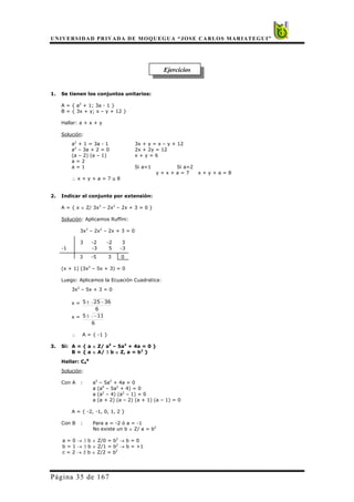 UNIVERSIDAD PRIVADA DE MOQUEGUA “JOSE CARLOS MARIATEGUI”
Página 35 de 167
Ejercicios
1. Se tienen los conjuntos unitarios:
A = { a2
+ 1; 3a - 1 }
B = { 3x + y; x – y + 12 }
Hallar: a + x + y
Solución:
a2
+ 1 = 3a - 1 3x + y = x – y + 12
a2
– 3a + 2 = 0 2x + 2y = 12
(a – 2) (a – 1) x + y = 6
a = 2
a = 1 Si a=1 Si a=2
y + x + a = 7 x + y + a = 8
∴ x + y + a = 7 u 8
2. Indicar el conjunto por extensión:
A = { x ∈ Z/ 3x3
– 2x2
– 2x + 3 = 0 }
Solución: Aplicamos Ruffini:
3x3
– 2x2
– 2x + 3 = 0
3 -2 -2 3
-1 -3 5 -3
3 -5 3 0
(x + 1) (3x2
– 5x + 3) = 0
Luego: Aplicamos la Ecuación Cuadratica:
3x2
– 5x + 3 = 0
x =
6
36255 −±
x =
6
115 −±
∴ A = { -1 }
3. Si: A = { a ∈ Z/ a5
– 5a3
+ 4a = 0 }
B = { a ∈ A/ ∃ b ∈ Z, a = b2
}
Hallar: CA
B
Solución:
Con A : a5
– 5a3
+ 4a = 0
a (a4
– 5a2
+ 4) = 0
a (a2
– 4) (a2
– 1) = 0
a (a + 2) (a – 2) (a + 1) (a – 1) = 0
A = { -2, -1, 0, 1, 2 }
Con B : Para a = -2 ó a = -1
No existe un b ∈ Z/ a = b2
a = 0 → ∃ b ∈ Z/0 = b2
→ b = 0
b = 1 → ∃ b ∈ Z/1 = b2
→ b = +1
c = 2 → ∃ b ∈ Z/2 = b2
 