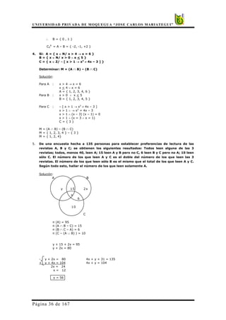 UNIVERSIDAD PRIVADA DE MOQUEGUA “JOSE CARLOS MARIATEGUI”
Página 36 de 167
∴ B = { 0 , 1 }
CA
B
= A – B = { -2, -1, +2 }
4. Si: A = { x ∈ N/ x > 4 → x = 6 }
B = { x ∈ N/ x > 0 ∧ x < 5 }
C = { x ∈ Z/ ∼ [ x > 1 → x2
≠ 4x – 3 ] }
Determinar: M = (A ∩ B) – (B ∩ C)
Solución:
Para A : x > 4 → x = 6
x < 4 ∨ x = 6
A = { 1, 2, 3, 4, 6 }
Para B : x > 0 ∧ x < 5
B = { 1, 2, 3, 4, 5 }
Para C : ∼ [ x > 1 → x2
≠ 4x – 3 ]
x > 1 ∧ → x2
= 4x – 3
x > 1 ∧ (x – 3) (x – 1) = 0
x > 1 ∧ (x = 3 ∧ x = 1)
C = { 3 }
M = (A ∩ B) – (B ∩ C)
M = { 1, 2, 3, 4 } – { 3 }
M = { 1, 2, 4}
5. De una encuesta hecha a 135 personas para establecer preferencias de lectura de las
revistas A, B y C; se obtienen los siguientes resultados: Todos leen alguna de las 3
revistas; todos, menos 40, leen A; 15 leen A y B pero no C, 6 leen B y C pero no A; 10 leen
sólo C. El número de los que leen A y C es el doble del número de los que leen las 3
revistas. El número de los que leen sólo B es el mismo que el total de los que leen A y C.
Según todo esto, hallar el número de los que leen solamente A.
Solución:
n (A) = 95
n (A ∩ B – C) = 15
n (B ∩ C – A) = 6
n (C – (A ∪ B) ) = 10
y + 15 + 2x = 95
y + 2x = 80
- y + 2x = 80 4x + y + 31 = 135
+ y + 4x = 104 4x + y = 104
2x = 24
x = 12
y = 56
A B
y 15 2x
x
6
10
C
 