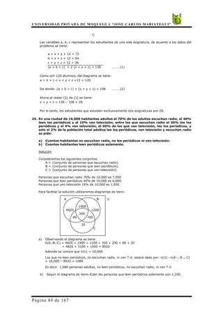 UNIVERSIDAD PRIVADA DE MOQUEGUA “JOSE CARLOS MARIATEGUI”
Página 44 de 167
C
Las variables a, b, c representan los estudiantes de una sola asignatura, de acuerdo a los datos del
problema se tiene:
a + x + y + 12 = 72
b + x + z + 12 = 64
c + y + z + 12 = 36
(a + b + c) + 2 (x + y + z) = 136 ……… (1)
Como son 120 alumnos, del diagrama se tiene:
a + b + c + x + y + z +12 = 120
De donde: (a + b + c) + (x + y + z) = 108 ……… (2)
Ahora al restar (2) de (1) se tiene:
x + y + z = 136 – 108 = 28
Por lo tanto, los estudiantes que estudian exclusivamente dos asignaturas son 28.
25. En una ciudad de 10,000 habitantes adultos el 70% de los adultos escuchan radio, el 40%
leen los periódicos y el 10% ven televisión, entre los que escuchan radio el 30% lee los
periódicos y el 4% ven televisión, el 90% de los que ven televisión, lee los periódicos, y
solo el 2% de la población total adultos lee los periódicos, ven televisión y escuchan radio
se pide:
a) Cuantos habitantes no escuchan radio, no lee periódicos ni ven televisión.
b) Cuantos habitantes leen periódicos solamente.
Solución:
Consideremos los siguientes conjuntos:
A = {conjunto de personas que escuchan radio}
B = {conjunto de personas que leen periódicos}
C = {conjunto de personas que ven televisión}
Personas que escuchan radio 70% de 10,000 es 7,000
Personas que leen periódicos 40% de 10,000 es 4,000
Personas que ven televisión 10% de 10,000 es 1,000
Para facilitar la solución utilizaremos diagramas de Venn.
A B U
1900
4820 1200
200
80 700
20
C
a) Observando el diagrama se tiene:
b(A∪B∪C) = 4820 + 1900 + 1200 + 700 + 200 + 80 + 20
= 4820 + 3100 + 1000 = 8920
Además se conoce que n(U) = 10,000
Los que no leen periódicos, no escuchan radio, ni ven T.V. estará dado por: n(U) –n(A ∪ B ∪ C)
= 10,000 – 8920 = 1080
Es decir: 1,080 personas adultas, no leen periódicos, no escuchan radio, ni ven T.V.
b) Según el diagrama de Venn-Euler las personas que leen periódicos solamente son 1,200.
 