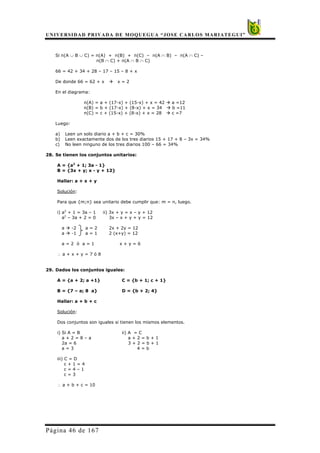UNIVERSIDAD PRIVADA DE MOQUEGUA “JOSE CARLOS MARIATEGUI”
Página 46 de 167
Si n(A ∪ B ∪ C) = n(A) + n(B) + n(C) – n(A ∩ B) – n(A ∩ C) –
n(B ∩ C) + n(A ∩ B ∩ C)
66 = 42 + 34 + 28 – 17 – 15 – 8 + x
De donde 66 = 62 + x x = 2
En el diagrama:
n(A) = a + (17-x) + (15-x) + x = 42 a =12
n(B) = b + (17-x) + (8-x) + x = 34 b =11
n(C) = c + (15-x) + (8-x) + x = 28 c =7
Luego:
a) Leen un solo diario a + b + c = 30%
b) Leen exactamente dos de los tres diarios 15 + 17 + 8 – 3x = 34%
c) No leen ninguno de los tres diarios 100 – 66 = 34%
28. Se tienen los conjuntos unitarios:
A = {a2
+ 1; 3a - 1}
B = {3x + y; x - y + 12}
Hallar: a + x + y
Solución:
Para que {m;n} sea unitario debe cumplir que: m = n, luego.
i) a2
+ 1 = 3a – 1 ii) 3x + y = x – y + 12
a2
– 3a + 2 = 0 3x – x + y + y = 12
a -2 a = 2 2x + 2y = 12
a -1 a = 1 2 (x+y) = 12
a = 2 ó a = 1 x + y = 6
∴ a + x + y = 7 ó 8
29. Dados los conjuntos iguales:
A = {a + 2; a +1} C = {b + 1; c + 1}
B = {7 – a; 8 a} D = {b + 2; 4}
Hallar: a + b + c
Solución:
Dos conjuntos son iguales si tienen los mismos elementos.
i) Si A = B ii) A = C
a + 2 = 8 – a a + 2 = b + 1
2a = 6 3 + 2 = b + 1
a = 3 4 = b
iii) C = D
c + 1 = 4
c = 4 – 1
c = 3
∴ a + b + c = 10
 