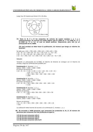 UNIVERSIDAD PRIVADA DE MOQUEGUA “JOSE CARLOS MARIATEGUI”
Página 54 de 167
Luego hay 20 mujeres que tienen 25 ó 26 años.
25 años 26 años
10V 11V
xM y V
15 V
14 M
27 años o más
47. Sean A, B, C y D los conjuntos de actores de cuatro revistas r, s, t y u
respectivamente. Un anuncio de media página vale S/.2500 en “r” S/.1500 en “s” y
S/.1000 en “t” ó “u”; el cual se desea publicar, disponiendo para ello de un
presupuesto de S/.5000.
¿En qué revistas se debe hacer la publicación, de manera que tenga un máximo de
lectores?
Se sabe que: n(A) = 700; n(B) = 500; n(C) = 450; n(D) = 350;
n (A ∩ B ∩ C) = 100; n(A ∩ B ∩ D) = 110; n (A ∩ C ∩ D) = 20;
n (B ∩ C ∩ D) = 50; n(A ∩ B) = 250; n (A ∩ C) = 250;
n (A ∩ D) = 190; n (B ∩ C) = 250; n (B ∩ D) = 100; n (C ∩ D) = 150
Solución:
Teniendo un presupuesto de S/.5000, el máximo de lectores se consigue con el máximo de
revistas, luego las combinaciones posibles son:
Combinación 1. Revistas: r, s, t.
Gastos: 2500 + 1500 + 1000 = 5000
El número de lectores es:
n (A ∪ B ∪ C) = n (A) + n (B) + n (C) – n(A ∩ B) – n (A ∩ C) –
n (B ∩ C) + n (A ∩ B ∩ C)
= 700 + 500 + 450 – 250 – 250 – 250 + 100
= 1000
Combinación 2. Revistas: r, s, u.
Gastos: 2500 + 1500 + 1000 = 5000
El número de lectores es:
n (A ∪ B ∪ D) = 700 + 500 + 350 –250 – 190 – 100 + 110
= 1120
Combinación 3. Revistas: s, t, u.
Gastos: 1500 + 1000 + 1000 = 3500
Número de lectores:
n (B ∪ C ∪ D) = 500 + 450+ 350 –250 – 100 – 150 + 50
= 850
Combinación 4. Revistas: r, t, u.
Gastos: 2500 + 1000 + 1000 = 4500
Número de lectores:
n (A ∪ C ∪ D) = 700 + 450 + 350 – 250 – 190 – 150 + 20
= 930
La publicación debe hacerse de acuerdo a la combinación 2, revistas: r, s, u
48. Se encuesta a 4400 personas, que consumen los productos A, B y C. El número de
personas que consumen los tres productos es igual a:
1/6 de los que consumen sólo A
1/5 de los que consumen sólo B
1/4 de los que consumen sólo C
1/2 de los que consumen sólo Ay B
 